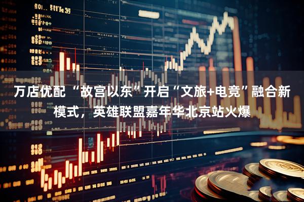 万店优配 “故宫以东”开启“文旅+电竞”融合新模式，英雄联盟嘉年华北京站火爆