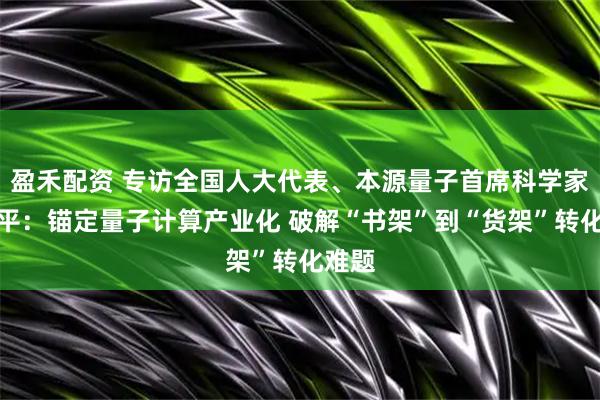 盈禾配资 专访全国人大代表、本源量子首席科学家郭国平：锚定量子计算产业化 破解“书架”到“货架”转化难题