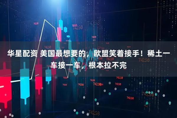 华星配资 美国最想要的,欧盟笑着接手!稀土一车接一车,根本拉不完