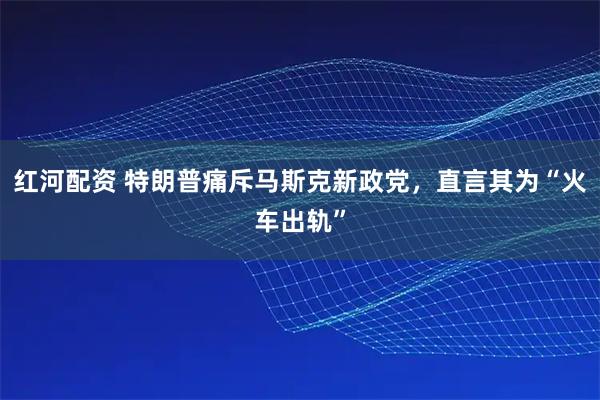 红河配资 特朗普痛斥马斯克新政党,直言其为“火车出轨”