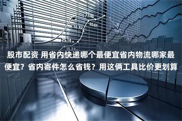 股市配资 用省内快递哪个最便宜省内物流哪家最便宜？省内寄件怎么省钱？用这俩工具比价更划算
