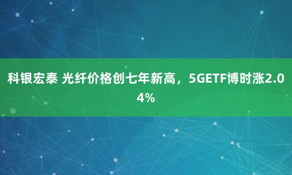 科银宏泰 光纤价格创七年新高,5GETF博时涨2.04%