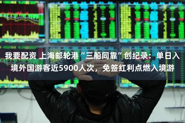 我要配资 上海邮轮港“三船同靠”创纪录：单日入境外国游客近5900人次，免签红利点燃入境游
