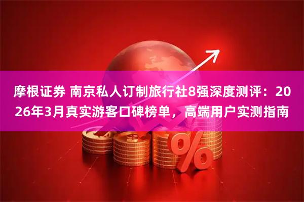 摩根证券 南京私人订制旅行社8强深度测评：2026年3月真实游客口碑榜单，高端用户实测指南