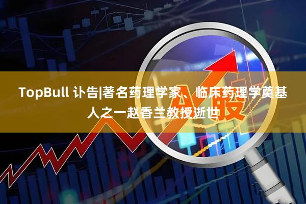 TopBull 讣告|著名药理学家、临床药理学奠基人之一赵香兰教授逝世