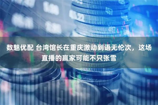 数魅优配 台湾馆长在重庆激动到语无伦次，这场直播的赢家可能不只张雪