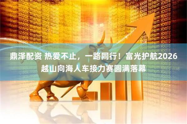 鼎泽配资 热爱不止，一路同行！富光护航2026越山向海人车接力赛圆满落幕