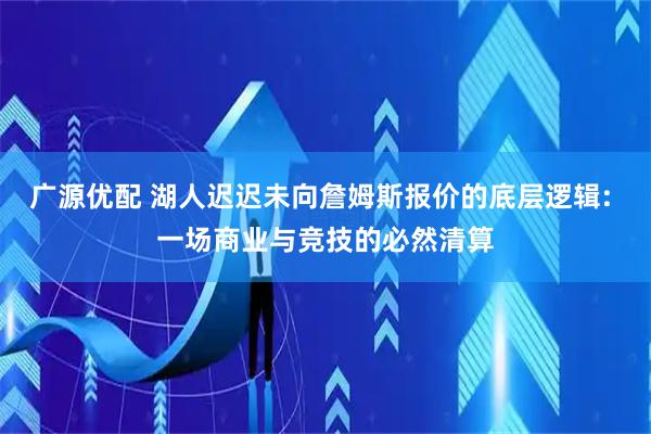 广源优配 湖人迟迟未向詹姆斯报价的底层逻辑: 一场商业与竞技的必然清算
