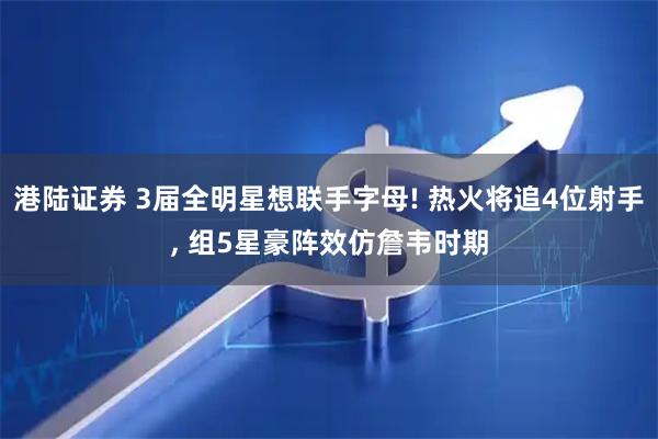 港陆证券 3届全明星想联手字母! 热火将追4位射手, 组5星豪阵效仿詹韦时期